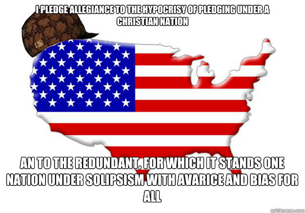 I pledge allegiance to the hypocrisy of pledging under a 
christian nation  an to the redundant, for which it stands one nation under solipsism with avarice and bias for all 
 an solosy for all   Scumbag america