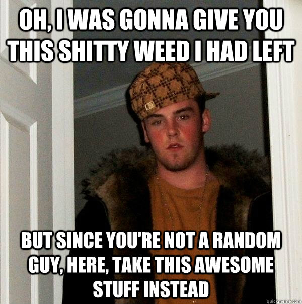 Oh, I was gonna give you this shitty weed I had left But since you're not a random guy, here, take this awesome stuff instead  Scumbag Steve