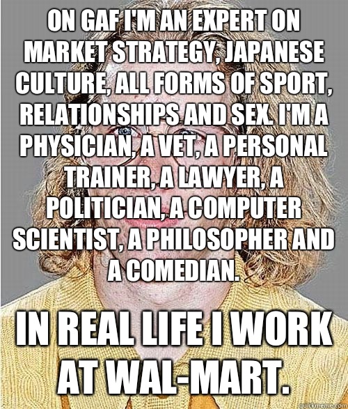 On GAF I'm an expert on market strategy, Japanese culture, all forms of sport, relationships and sex. I'm a physician, a vet, a personal trainer, a lawyer, a politician, a computer scientist, a philosopher and a comedian. In real life I work at wal-mart.  NeoGAF Asshole