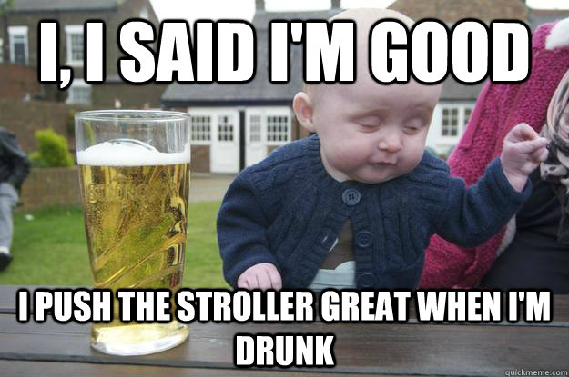 i, i said i'm good i push the stroller great when i'm drunk  drunk baby