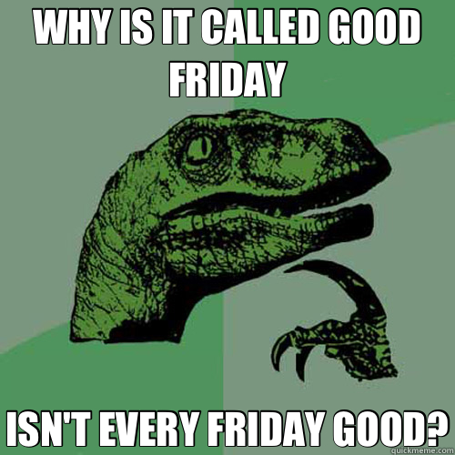 WHY IS IT CALLED GOOD FRIDAY ISN'T EVERY FRIDAY GOOD?  Philosoraptor