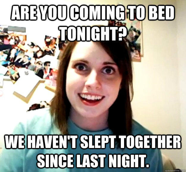 Are you coming to bed tonight? We haven't slept together since last night.  