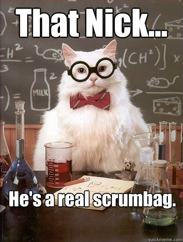 That Nick... He's a real scrumbag.   Chemistry Cat