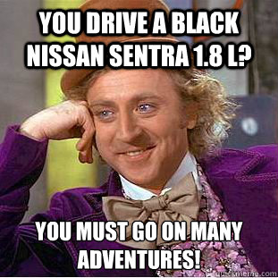 You drive a black Nissan Sentra 1.8 L? You must go on many adventures!  Condescending Wonka