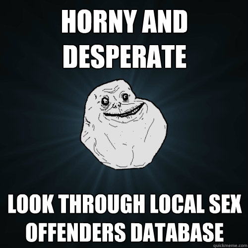 horny and desperate Look through local sex offenders database  Forever Alone