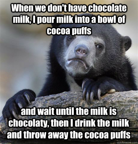 When we don't have chocolate milk, I pour milk into a bowl of cocoa puffs and wait until the milk is chocolaty, then I drink the milk and throw away the cocoa puffs   Confession Bear