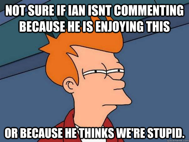 Not sure if ian isnt commenting because he is enjoying this Or because he thinks we're stupid.  Futurama Fry