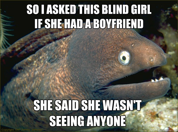 so i asked this blind girl 
if she had a boyfriend she said she wasn't 
seeing anyone - so i asked this blind girl 
if she had a boyfriend she said she wasn't 
seeing anyone  Bad Joke Eel