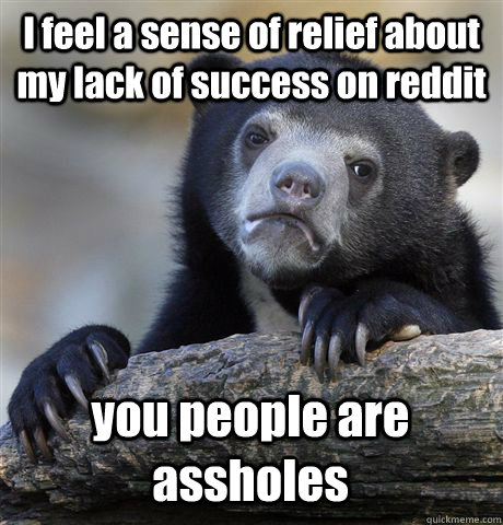 I feel a sense of relief about my lack of success on reddit you people are assholes  Confession Bear