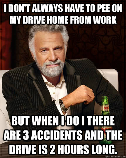 I don't always have to pee on my drive home from work but when I do I there are 3 accidents and the drive is 2 hours long.  The Most Interesting Man In The World