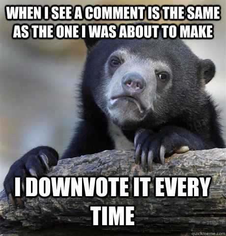 WHEN I SEE A COMMENT IS THE SAME AS THE ONE I WAS ABOUT TO MAKE I DOWNVOTE IT EVERY TIME - WHEN I SEE A COMMENT IS THE SAME AS THE ONE I WAS ABOUT TO MAKE I DOWNVOTE IT EVERY TIME  Confession Bear