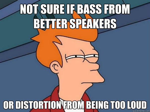 Not sure if bass from better speakers Or distortion from being too loud  Futurama Fry