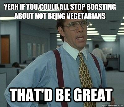 Yeah if you could all stop boasting about not being vegetarians That'd be great - Yeah if you could all stop boasting about not being vegetarians That'd be great  Bill Lumbergh