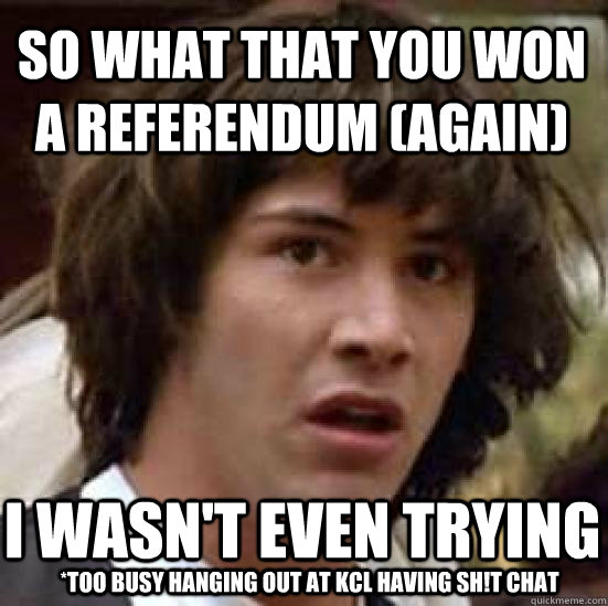 So what that you won a referendum (again) I wasn't even trying  *too busy hanging out at KCL having sh!t chat   conspiracy keanu