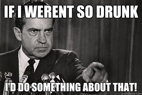 If i werent so drunk I'd do something about that!  Nixon