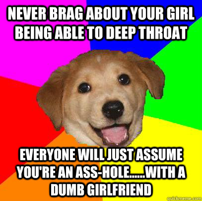 Never brag about your girl being able to deep throat Everyone will just assume you're an ass-hole......with a dumb girlfriend  Advice Dog