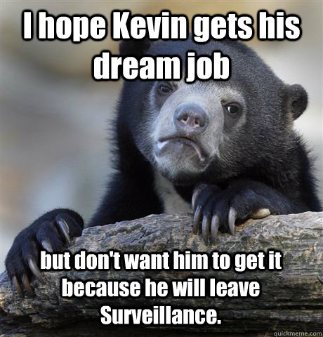 I hope Kevin gets his dream job but don't want him to get it because he will leave Surveillance.   Confession Bear