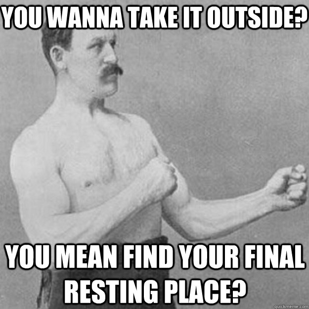 you wanna take it outside? YOU MEAN Find your final resting place?  overly manly man