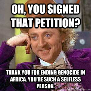 Oh, you signed that petition? Thank you for ending genocide in africa. you're such a selfless person. - Oh, you signed that petition? Thank you for ending genocide in africa. you're such a selfless person.  Condescending Wonka