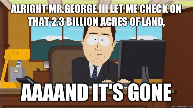 Alright Mr.George III let me check on that 2.3 billion acres of land, AAAAND It's gone  aaaand its gone