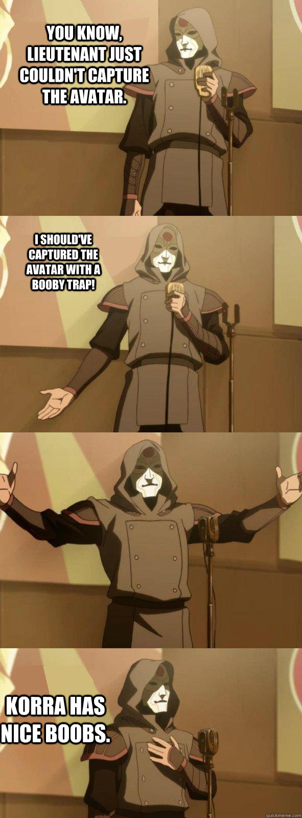 You know, Lieutenant just couldn't capture the Avatar. Korra has nice boobs.  I should've captured the Avatar with a booby trap! - You know, Lieutenant just couldn't capture the Avatar. Korra has nice boobs.  I should've captured the Avatar with a booby trap!  Bad Joke Amon