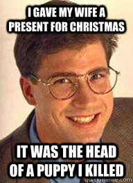 I gave my wife a present for Christmas  It was the head of a puppy I killed - I gave my wife a present for Christmas  It was the head of a puppy I killed  Unsuccessful White Man