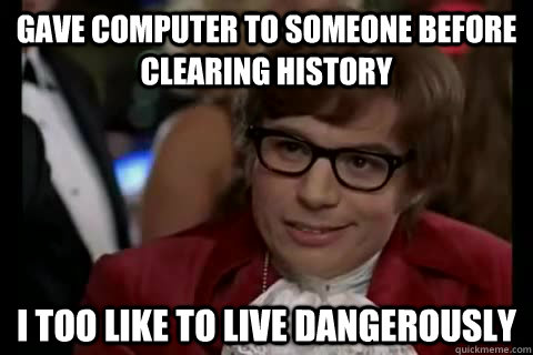 gave computer to someone before clearing history i too like to live dangerously  Dangerously - Austin Powers