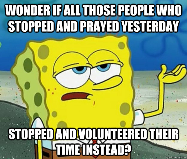 Wonder if all those people who stopped and prayed yesterday stopped and volunteered their time instead? - Wonder if all those people who stopped and prayed yesterday stopped and volunteered their time instead?  Tough Spongebob