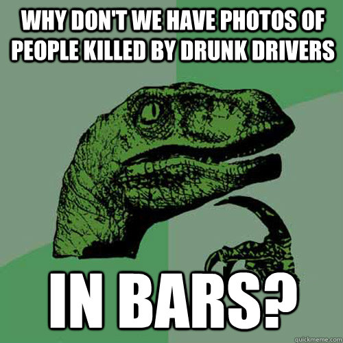 Why don't we have photos of people killed by drunk drivers in bars?  Philosoraptor