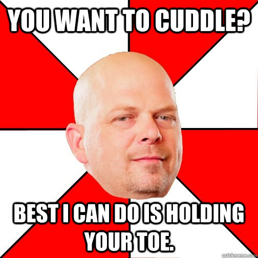 You want to cuddle? Best I can do is holding your toe.  Pawn Star