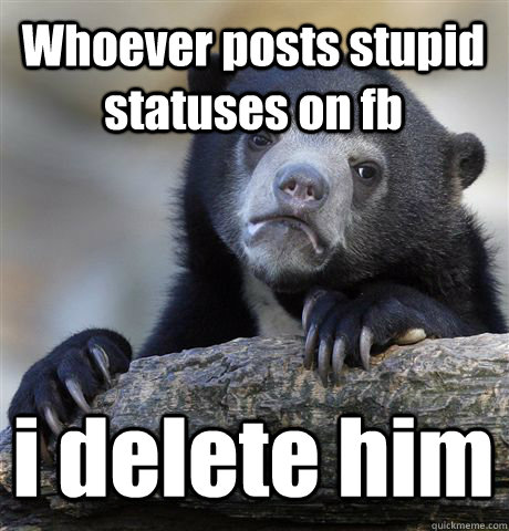 Whoever posts stupid statuses on fb i delete him - Whoever posts stupid statuses on fb i delete him  Confession Bear