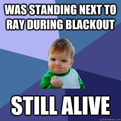 Was standing next to Ray during blackout Still Alive  Success Kid