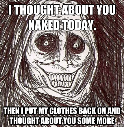 I thought about you naked today. Then I put my clothes back on and thought about you some more  Horrifying Houseguest