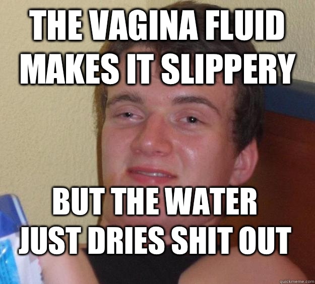 The vagina fluid makes it slippery But the water just dries shit out  10 Guy