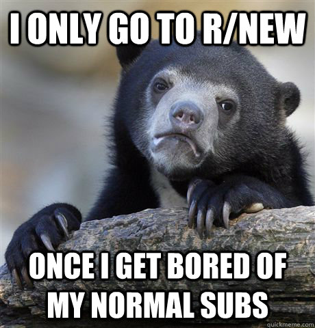 I only go to r/new  once I get bored of my normal subs  Confession Bear