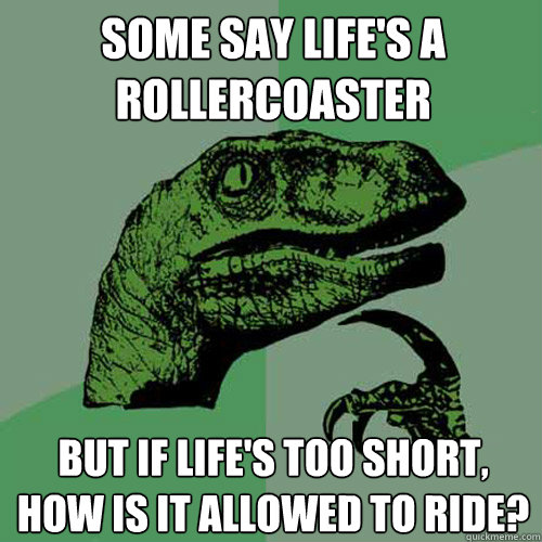 SOME SAY LIFE'S A ROLLERCOASTER BUT IF LIFE'S TOO SHORT, HOW IS IT ALLOWED TO RIDE?  Philosoraptor