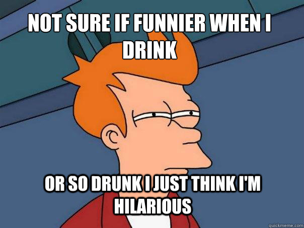 not sure if funnier when I drink or so drunk I just think i'm hilarious - not sure if funnier when I drink or so drunk I just think i'm hilarious  Futurama Fry