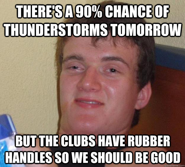 There's a 90% chance of thunderstorms tomorrow but the clubs have rubber handles so we should be good  10 Guy