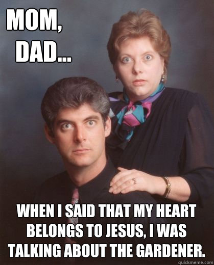 mom,
  dad... when i said that my heart belongs to jesus, i was talking about the gardener.  Coming Out Parents