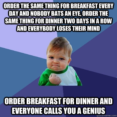 Order the same thing for breakfast every day and nobody bats an eye, order the same thing for dinner two days in a row and everybody loses their mind Order breakfast for dinner and everyone calls you a genius  Success Kid