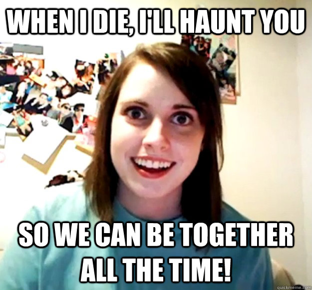 When I die, i'll haunt you so we can be together all the time! - When I die, i'll haunt you so we can be together all the time!  Overly Attached Girlfriend