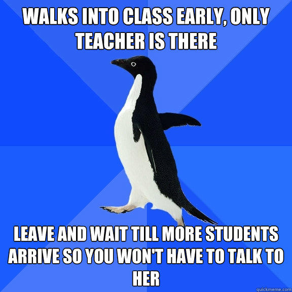 Walks into class early, only teacher is there Leave and wait till more students arrive so you won't have to talk to her - Walks into class early, only teacher is there Leave and wait till more students arrive so you won't have to talk to her  Socially Awkward Penguin