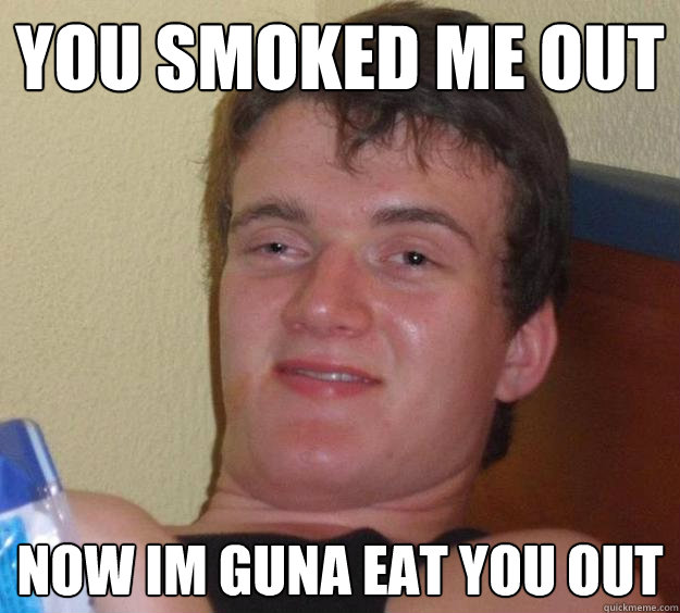 You smoked me out now im guna eat you out  10 Guy