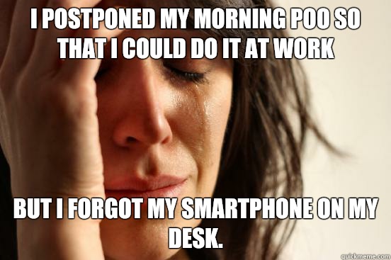 I postponed my morning poo so that I could do it at work but I forgot my smartphone on my desk.  First World Problems