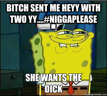 BITCH SENT ME HEYY WITH TWO YY....#NiggaPlease SHE WANTS THE
DICK   Spongebob