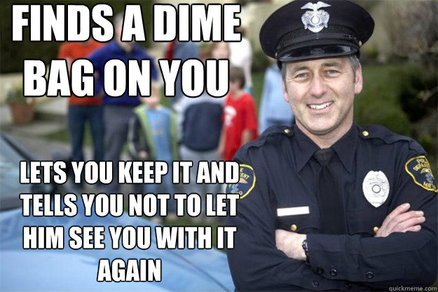 Finds a dime bag on you Lets you keep it and tells you not to let him see you with it again  Good Guy Cop