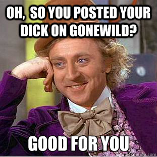 Oh,  so you posted your dick on gonewild? good for you  Condescending Wonka