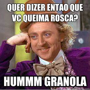 Quer dizer entao que vc queima rosca?
 hummm granola  Condescending Wonka