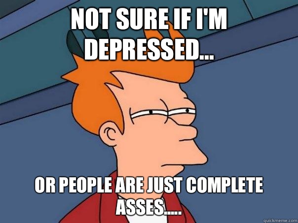 Not sure if I'm depressed... Or people are just complete asses.....  Futurama Fry