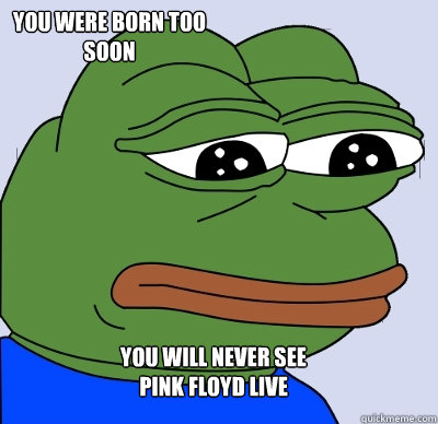 You will never see 
Pink Floyd live You were born too soon  